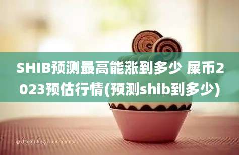 SHIB预测最高能涨到多少 屎币2023预估行情(预测shib到多少)