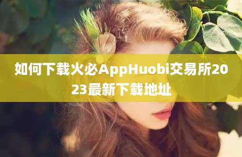 如何下载火必AppHuobi交易所2023最新下载地址