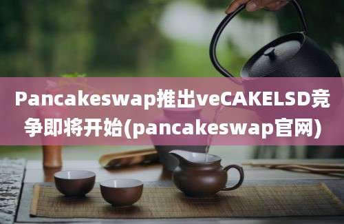 Pancakeswap推出veCAKELSD竞争即将开始(pancakeswap官网)