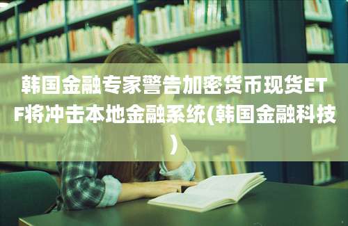 韩国金融专家警告加密货币现货ETF将冲击本地金融系统(韩国金融科技)