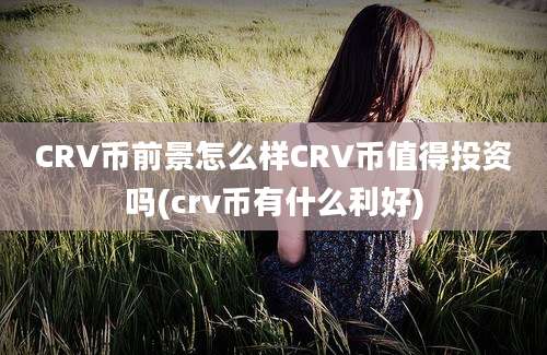 CRV币前景怎么样CRV币值得投资吗(crv币有什么利好)