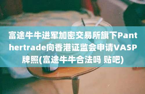 富途牛牛进军加密交易所旗下Panthertrade向香港证监会申请VASP牌照(富途牛牛合法吗 贴吧)