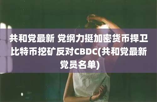 共和党最新 党纲力挺加密货币捍卫比特币挖矿反对CBDC(共和党最新 党员名单)