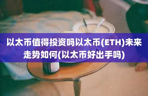 以太币值得投资吗以太币(ETH)未来走势如何(以太币好出手吗)