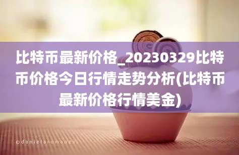 比特币最新价格_20230329比特币价格今日行情走势分析(比特币最新价格行情美金)