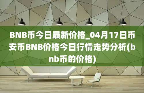 BNB币今日最新价格_04月17日币安币BNB价格今日行情走势分析(bnb币的价格)