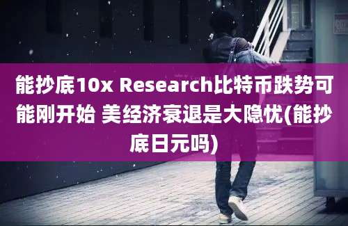 能抄底10x Research比特币跌势可能刚开始 美经济衰退是大隐忧(能抄底日元吗)