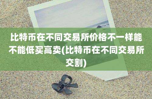 比特币在不同交易所价格不一样能不能低买高卖(比特币在不同交易所交割)