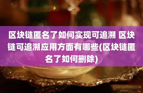 区块链匿名了如何实现可追溯 区块链可追溯应用方面有哪些(区块链匿名了如何删除)