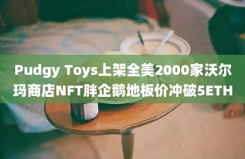 Pudgy Toys上架全美2000家沃尔玛商店NFT胖企鹅地板价冲破5ETH