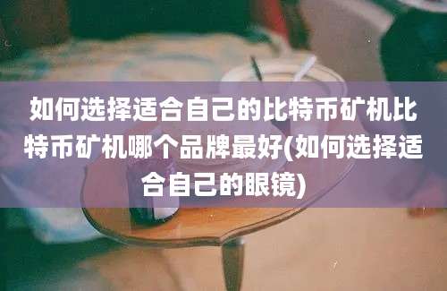 如何选择适合自己的比特币矿机比特币矿机哪个品牌最好(如何选择适合自己的眼镜)