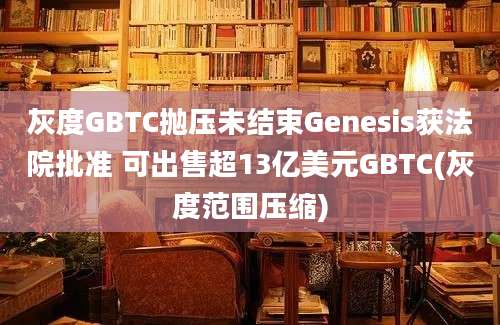 灰度GBTC抛压未结束Genesis获法院批准 可出售超13亿美元GBTC(灰度范围压缩)