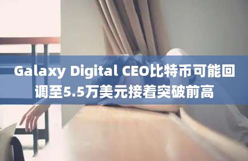 Galaxy Digital CEO比特币可能回调至5.5万美元接着突破前高