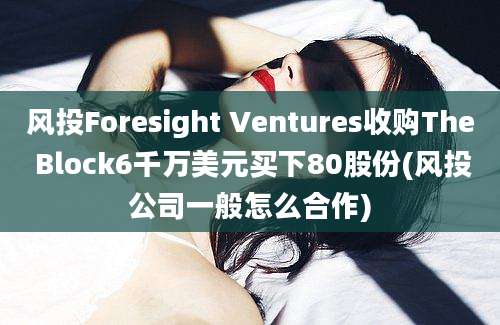 风投Foresight Ventures收购The Block6千万美元买下80股份(风投公司一般怎么合作)