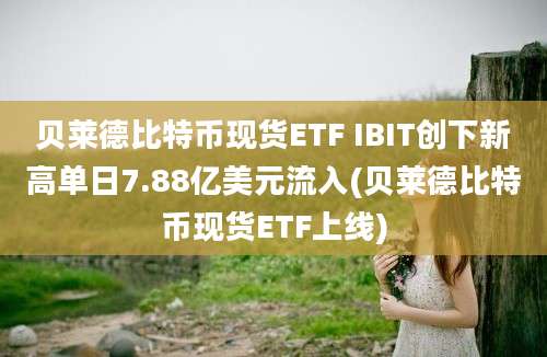 贝莱德比特币现货ETF IBIT创下新高单日7.88亿美元流入(贝莱德比特币现货ETF上线)