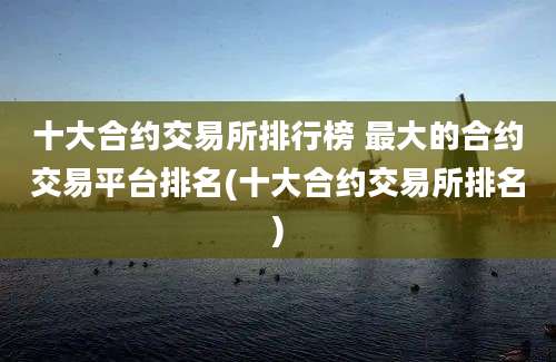 十大合约交易所排行榜 最大的合约交易平台排名(十大合约交易所排名)