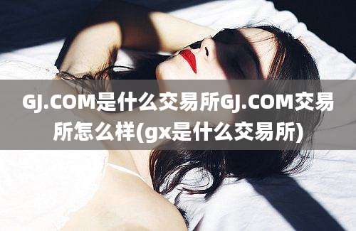 GJ.COM是什么交易所GJ.COM交易所怎么样(gx是什么交易所)