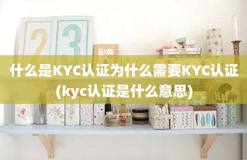 什么是KYC认证为什么需要KYC认证(kyc认证是什么意思)