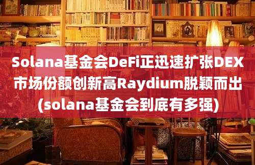 Solana基金会DeFi正迅速扩张DEX市场份额创新高Raydium脱颖而出(solana基金会到底有多强)