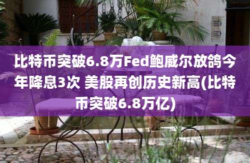 比特币突破6.8万Fed鲍威尔放鸽今年降息3次 美股再创历史新高(比特币突破6.8万亿)