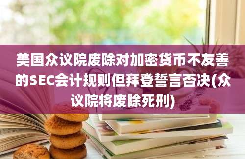 美国众议院废除对加密货币不友善的SEC会计规则但拜登誓言否决(众议院将废除死刑)