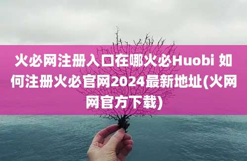 火必网注册入口在哪火必Huobi 如何注册火必官网2024最新地址(火网网官方下载)