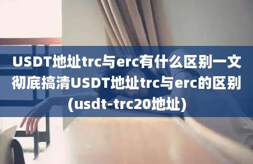 USDT地址trc与erc有什么区别一文彻底搞清USDT地址trc与erc的区别(usdt-trc20地址)