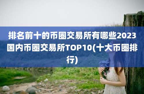 排名前十的币圈交易所有哪些2023国内币圈交易所TOP10(十大币圈排行)