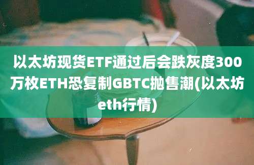 以太坊现货ETF通过后会跌灰度300万枚ETH恐复制GBTC抛售潮(以太坊eth行情)