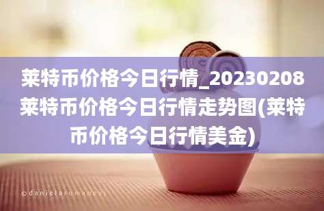 莱特币价格今日行情_20230208莱特币价格今日行情走势图(莱特币价格今日行情美金)