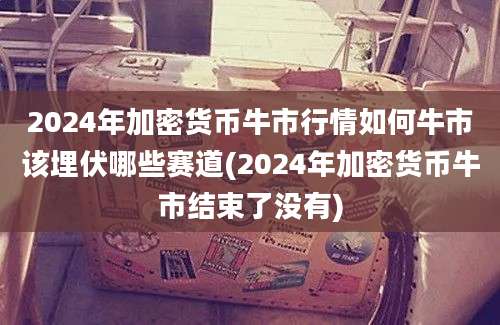 2024年加密货币牛市行情如何牛市该埋伏哪些赛道(2024年加密货币牛市结束了没有)