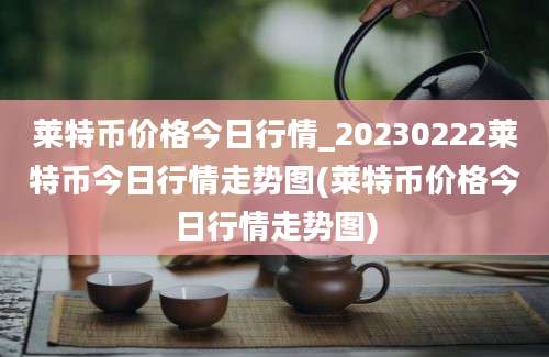 莱特币价格今日行情_20230222莱特币今日行情走势图(莱特币价格今日行情走势图)