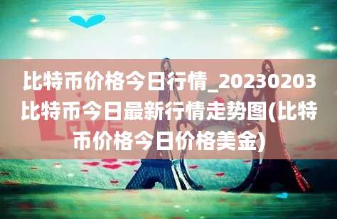 比特币价格今日行情_20230203比特币今日最新行情走势图(比特币价格今日价格美金)