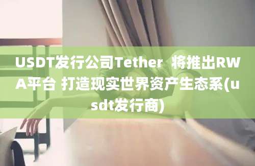 USDT发行公司Tether  将推出RWA平台 打造现实世界资产生态系(usdt发行商)