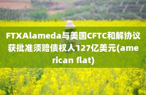 FTXAlameda与美国CFTC和解协议获批准须赔债权人127亿美元(american flat)