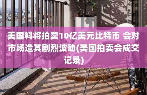 美国料将拍卖10亿美元比特币 会对市场造其剧烈波动(美国拍卖会成交记录)