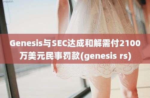 Genesis与SEC达成和解需付2100万美元民事罚款(genesis rs)