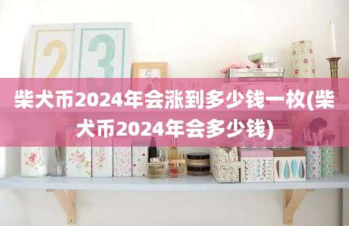 柴犬币2024年会涨到多少钱一枚(柴犬币2024年会多少钱)