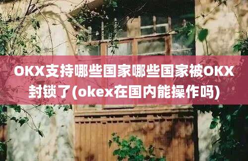 OKX支持哪些国家哪些国家被OKX封锁了(okex在国内能操作吗)