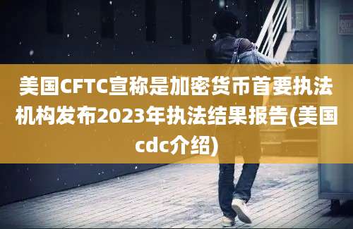 美国CFTC宣称是加密货币首要执法机构发布2023年执法结果报告(美国cdc介绍)