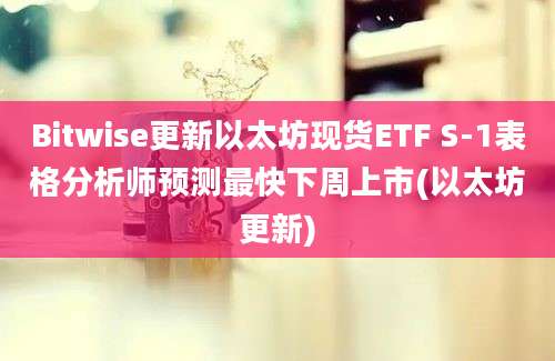 Bitwise更新以太坊现货ETF S-1表格分析师预测最快下周上市(以太坊更新)