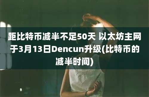 距比特币减半不足50天 以太坊主网于3月13日Dencun升级(比特币的减半时间)