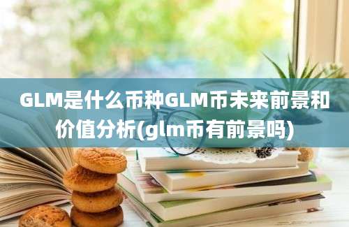 GLM是什么币种GLM币未来前景和价值分析(glm币有前景吗)