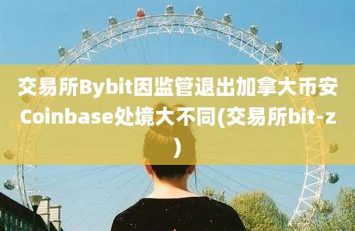 交易所Bybit因监管退出加拿大币安Coinbase处境大不同(交易所bit-z)