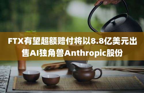 FTX有望超额赔付将以8.8亿美元出售AI独角兽Anthropic股份