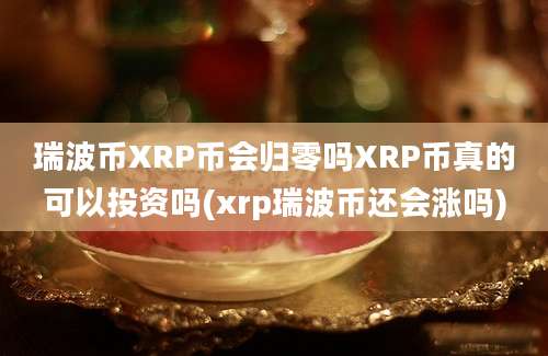 瑞波币XRP币会归零吗XRP币真的可以投资吗(xrp瑞波币还会涨吗)