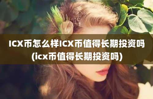 ICX币怎么样ICX币值得长期投资吗(icx币值得长期投资吗)