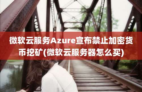 微软云服务Azure宣布禁止加密货币挖矿(微软云服务器怎么买)