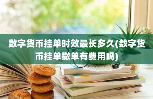 数字货币挂单时效最长多久(数字货币挂单撤单有费用吗)