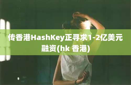 传香港HashKey正寻求1-2亿美元融资(hk 香港)